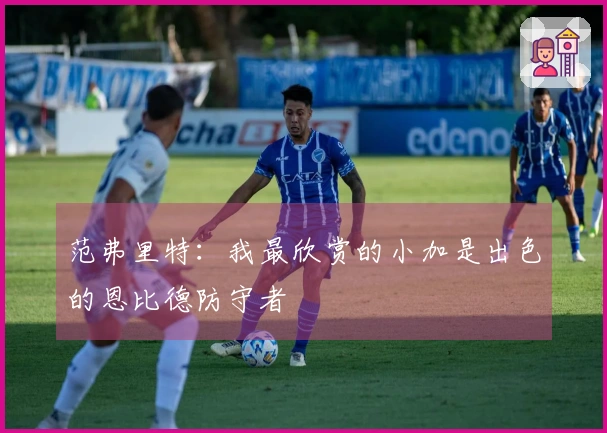 范弗里特：我最欣赏的小加是出色的恩比德防守者