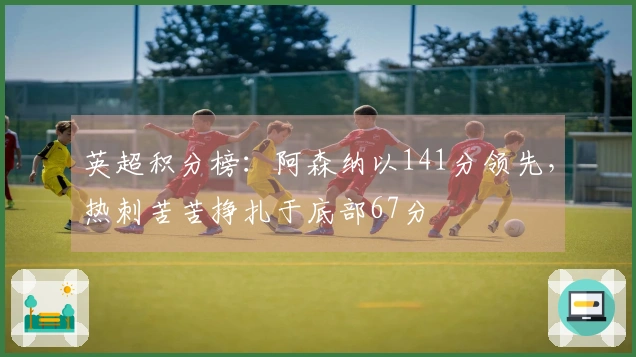 英超积分榜：阿森纳以141分领先，热刺苦苦挣扎于底部67分