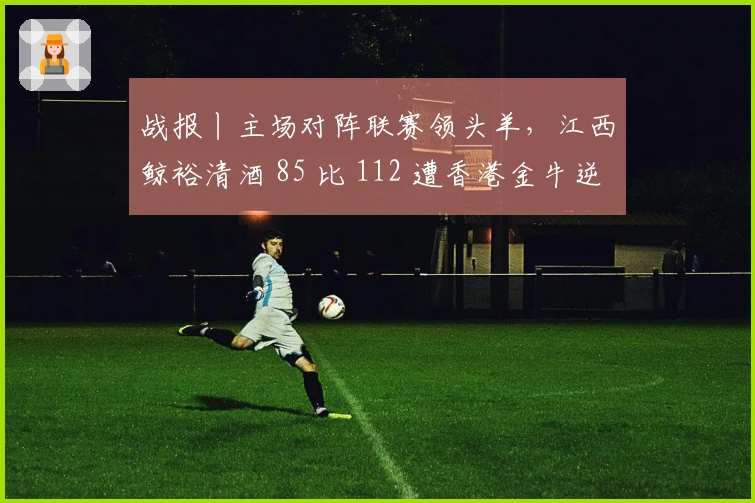 战报丨主场对阵联赛领头羊，江西鲸裕清酒 85 比 112 遭香港金牛逆转