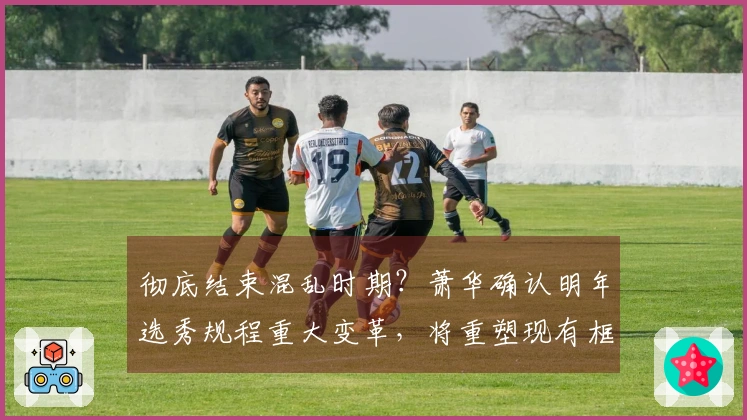 彻底结束混乱时期？萧华确认明年选秀规程重大变革，将重塑现有框架！