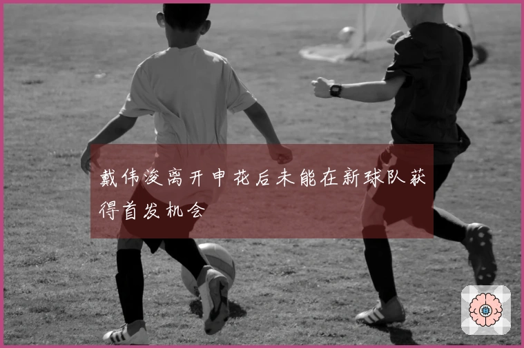 戴伟浚离开申花后未能在新球队获得首发机会
