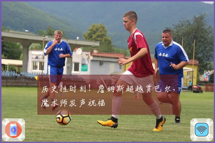 历史性时刻！詹姆斯超越贾巴尔，魔术师发声祝福