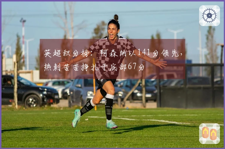 英超积分榜：阿森纳以141分领先，热刺苦苦挣扎于底部67分