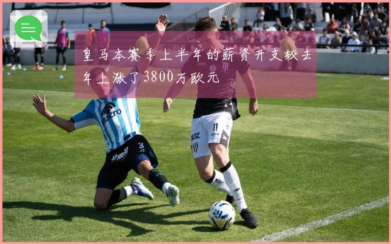 皇马本赛季上半年的薪资开支较去年上涨了3800万欧元