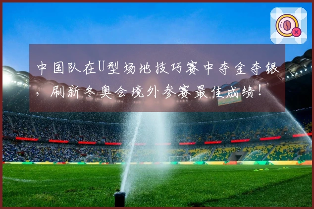中国队在U型场地技巧赛中夺金夺银，刷新冬奥会境外参赛最佳成绩！