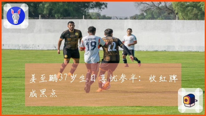 姜至鹏37岁生日喜忧参半：收红牌成黑点