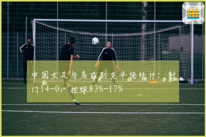 中国女足与乌兹别克半场统计：射门14-0，控球83%-17%