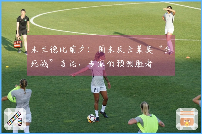 米兰德比前夕：国米反击莱奥“生死战”言论，专家们预测胜者
