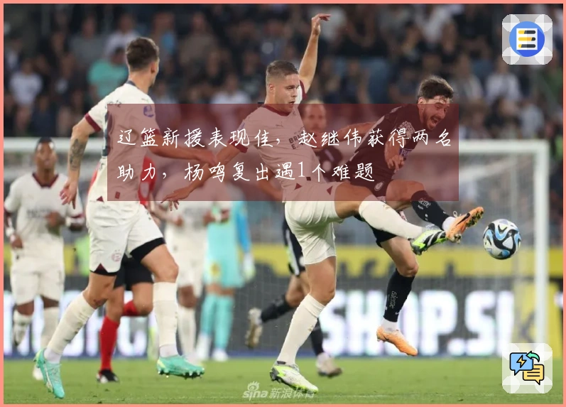 辽篮新援表现佳，赵继伟获得两名助力，杨鸣复出遇1个难题