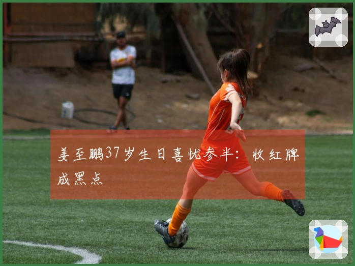 姜至鹏37岁生日喜忧参半：收红牌成黑点