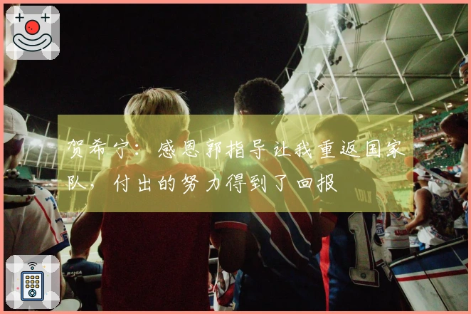 贺希宁：感恩郭指导让我重返国家队，付出的努力得到了回报